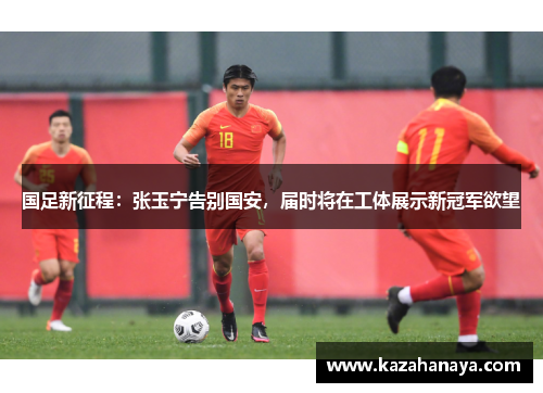 国足新征程：张玉宁告别国安，届时将在工体展示新冠军欲望